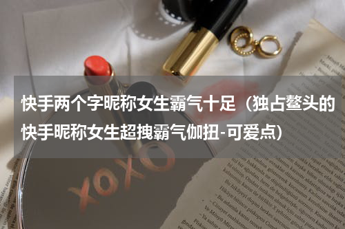 快手两个字昵称女生霸气十足（独占鳌头的快手昵称女生超拽霸气伽扭-可爱点）