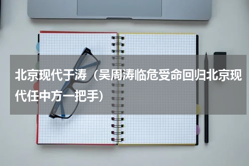 北京现代于涛（吴周涛临危受命回归北京现代任中方一把手）