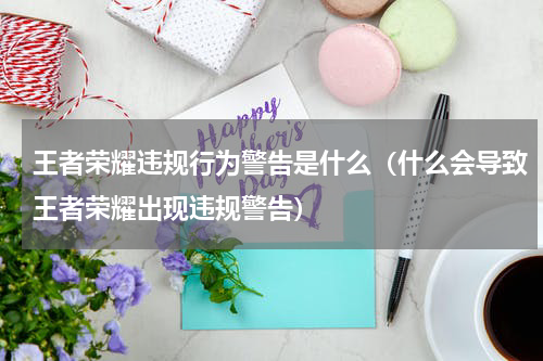 王者荣耀违规行为警告是什么（什么会导致王者荣耀出现违规警告）