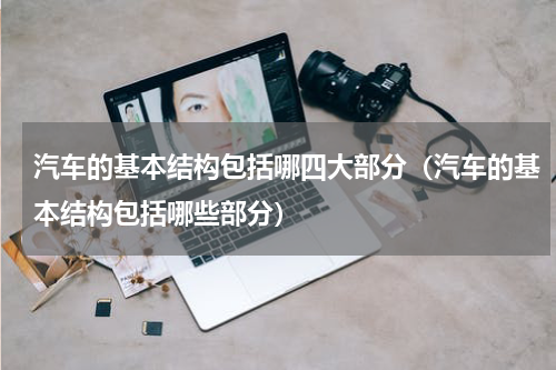 汽车的基本结构包括哪四大部分（汽车的基本结构包括哪些部分）