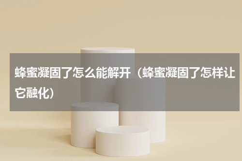 蜂蜜凝固了怎么能解开（蜂蜜凝固了怎样让它融化）
