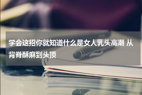 学会这招你就知道什么是女人乳头高潮 从背脊酥麻到头顶