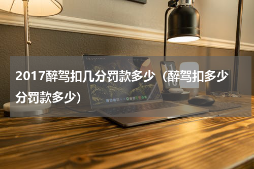 2017醉驾扣几分罚款多少（醉驾扣多少分罚款多少）