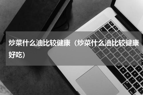 炒菜什么油比较健康（炒菜什么油比较健康好吃）