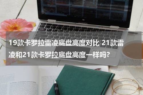 19款卡罗拉雷凌底盘高度对比 21款雷凌和21款卡罗拉底盘高度一样吗?