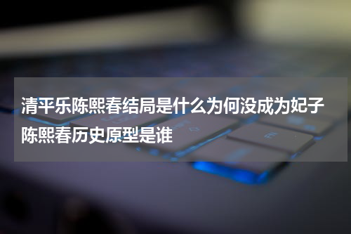 清平乐陈熙春结局是什么为何没成为妃子 陈熙春历史原型是谁