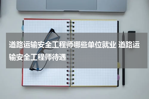 道路运输安全工程师哪些单位就业 道路运输安全工程师待遇