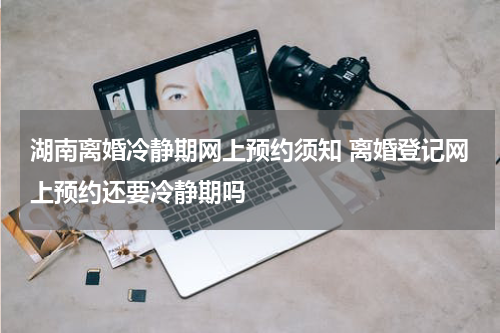 湖南离婚冷静期网上预约须知 离婚登记网上预约还要冷静期吗