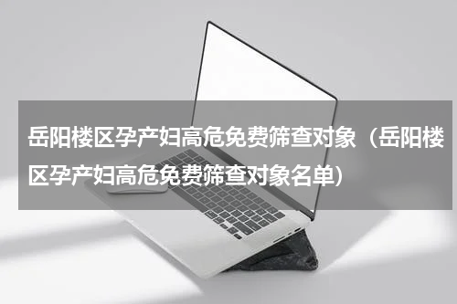 岳阳楼区孕产妇高危免费筛查对象（岳阳楼区孕产妇高危免费筛查对象名单）