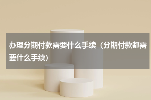 办理分期付款需要什么手续（分期付款都需要什么手续）