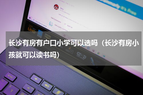 长沙有房有户口小学可以选吗（长沙有房小孩就可以读书吗）
