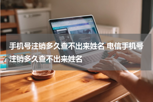 手机号注销多久查不出来姓名 电信手机号注销多久查不出来姓名