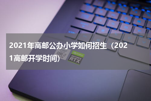 2021年高邮公办小学如何招生（2021高邮开学时间）
