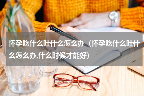 怀孕吃什么吐什么怎么办（怀孕吃什么吐什么怎么办,什么时候才能好）