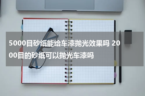 5000目砂纸能给车漆抛光效果吗 2000目的砂纸可以抛光车漆吗