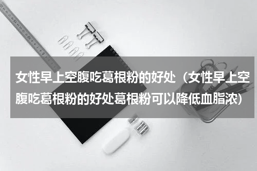 女性早上空腹吃葛根粉的好处（女性早上空腹吃葛根粉的好处葛根粉可以降低血脂浓）