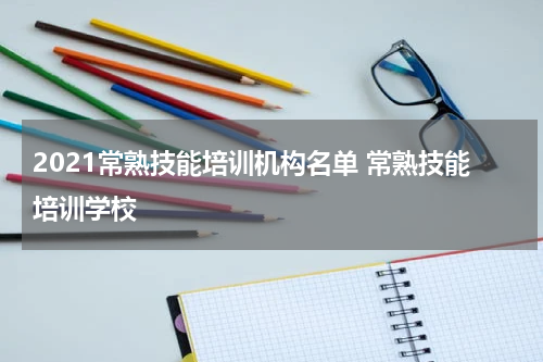 2021常熟技能培训机构名单 常熟技能培训学校