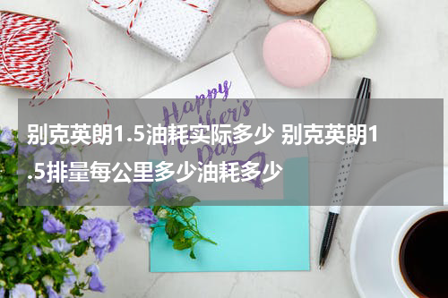 别克英朗1.5油耗实际多少 别克英朗1.5排量每公里多少油耗多少