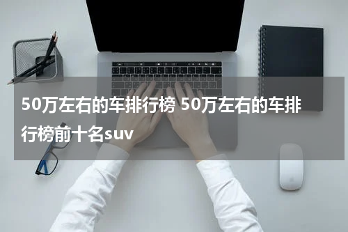 50万左右的车排行榜 50万左右的车排行榜前十名suv
