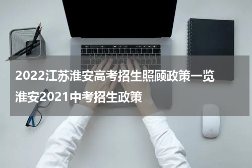 2022江苏淮安高考招生照顾政策一览 淮安2021中考招生政策