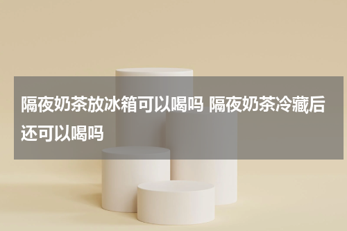 隔夜奶茶放冰箱可以喝吗 隔夜奶茶冷藏后还可以喝吗