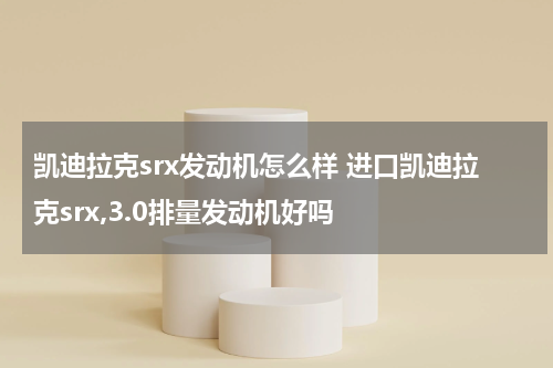 凯迪拉克srx发动机怎么样 进口凯迪拉克srx,3.0排量发动机好吗