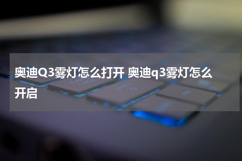 奥迪Q3雾灯怎么打开 奥迪q3雾灯怎么开启