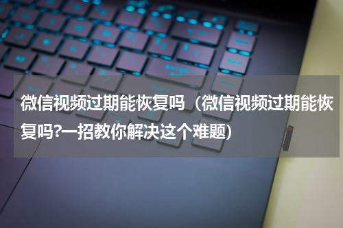 微信视频过期能恢复吗（微信视频过期能恢复吗?一招教你解决这个难题）