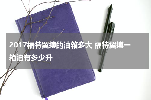 2017福特翼搏的油箱多大 福特翼搏一箱油有多少升