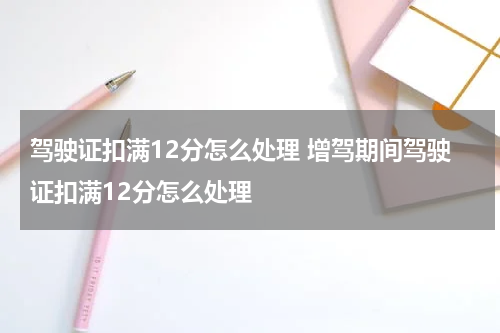 驾驶证扣满12分怎么处理 增驾期间驾驶证扣满12分怎么处理