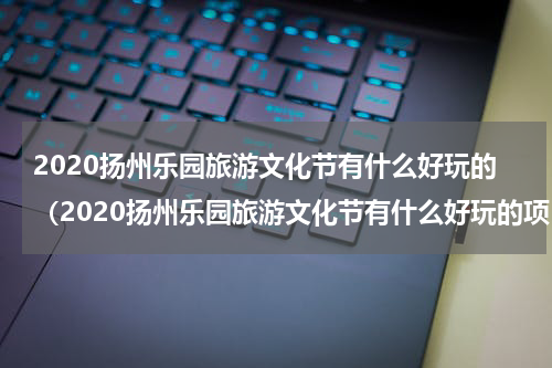 2020扬州乐园旅游文化节有什么好玩的（2020扬州乐园旅游文化节有什么好玩的项目）