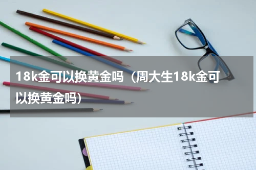 18k金可以换黄金吗（周大生18k金可以换黄金吗）