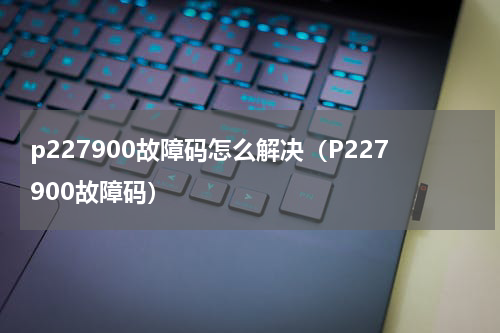 p227900故障码怎么解决（P227900故障码）