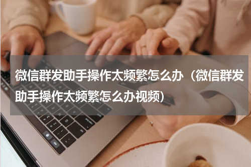 微信群发助手操作太频繁怎么办（微信群发助手操作太频繁怎么办视频）