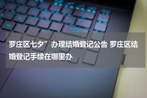 罗庄区七夕”办理结婚登记公告 罗庄区结婚登记手续在哪里办
