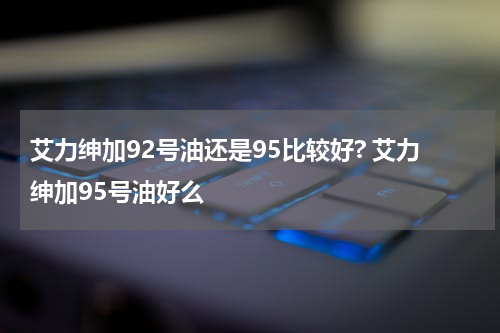 艾力绅加92号油还是95比较好? 艾力绅加95号油好么