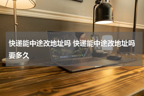 快递能中途改地址吗 快递能中途改地址吗要多久