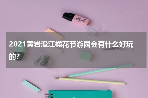 2021黄岩澄江橘花节游园会有什么好玩的？