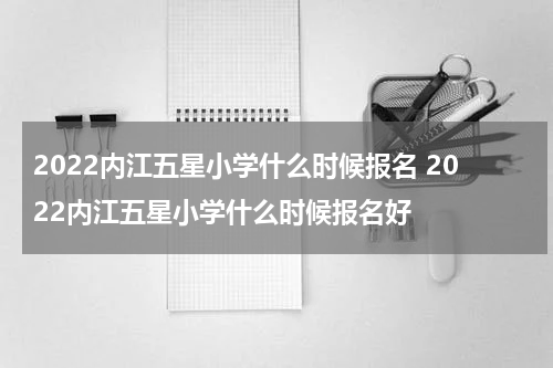 2022内江五星小学什么时候报名 2022内江五星小学什么时候报名好