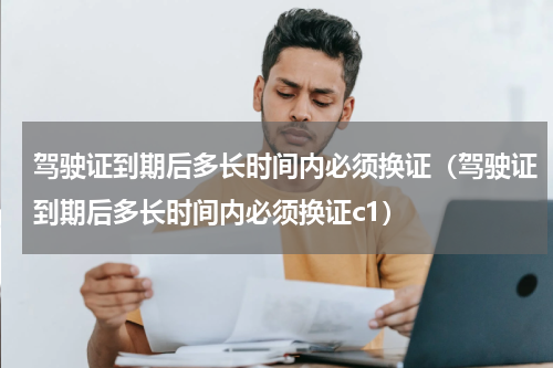 驾驶证到期后多长时间内必须换证（驾驶证到期后多长时间内必须换证c1）