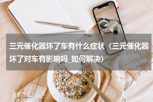 三元催化器坏了车有什么症状（三元催化器坏了对车有影响吗_如何解决）