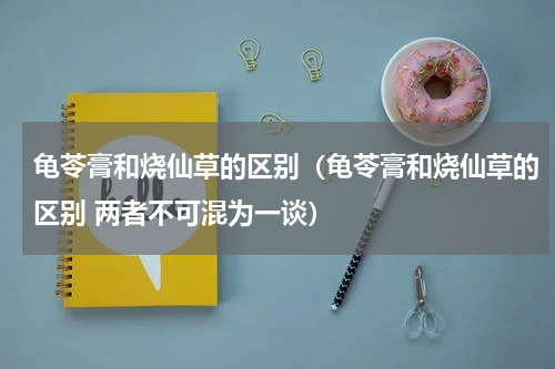龟苓膏和烧仙草的区别（龟苓膏和烧仙草的区别 两者不可混为一谈）