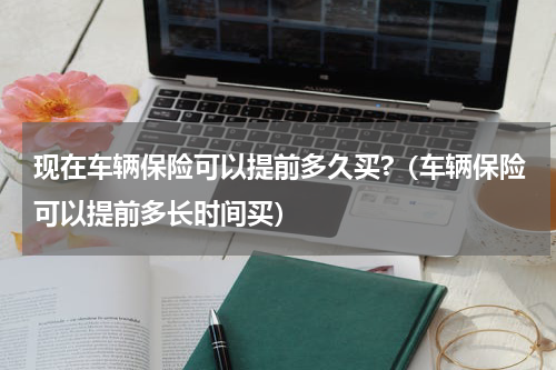 现在车辆保险可以提前多久买?（车辆保险可以提前多长时间买）