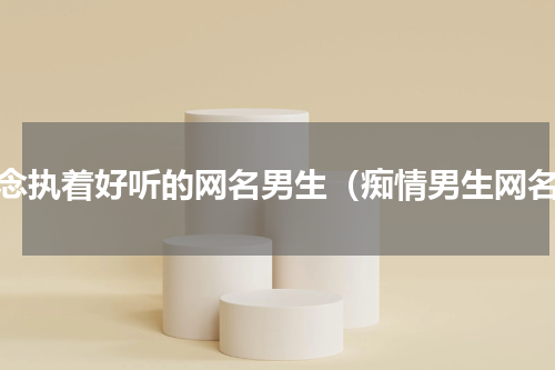 痴念执着好听的网名男生（痴情男生网名）