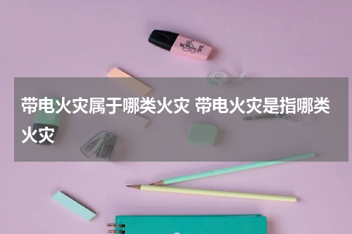 带电火灾属于哪类火灾 带电火灾是指哪类火灾