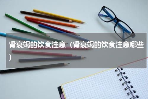 肾衰竭的饮食注意（肾衰竭的饮食注意哪些）