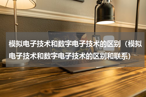 模拟电子技术和数字电子技术的区别（模拟电子技术和数字电子技术的区别和联系）