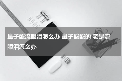 鼻子酸流眼泪怎么办 鼻子酸酸的 老是流眼泪怎么办