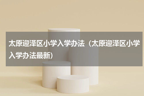 太原迎泽区小学入学办法（太原迎泽区小学入学办法最新）