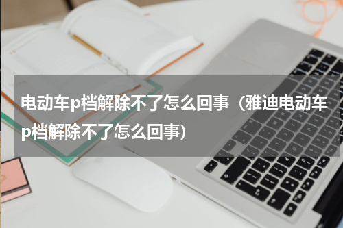 电动车p档解除不了怎么回事（雅迪电动车p档解除不了怎么回事）